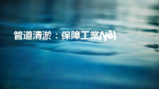管道清淤：保障工業(yè)安全，提升設(shè)備壽命